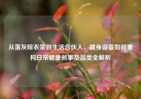 从落灰晾衣架到生活合伙人，健身设备如何重构日常健康叙事及品类全解析