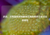 逆战，从电脑游戏到趣味玩具的奇妙之旅及玩具推荐