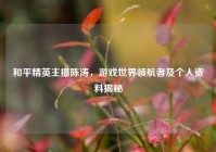 和平精英主播陈涛，游戏世界领航者及个人资料揭秘