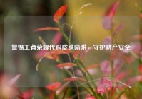 警惕王者荣耀代购皮肤陷阱，守护财产安全
