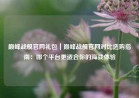 巅峰战舰官网礼包｜巅峰战舰官网对比选购指南：哪个平台更适合你的海战体验