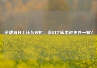 逆战夏日手环与夜烬，奇幻之旅中谁更胜一筹？