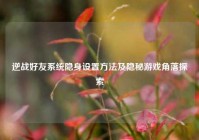 逆战好友系统隐身设置方法及隐秘游戏角落探索