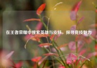 在王者荣耀中搜索英雄与皮肤，探寻竞技魅力