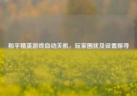 和平精英游戏自动关机，玩家困扰及设置探寻