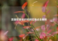 英雄联盟维护时间结束点全解析