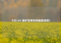 今日 DNF 维护结束时间最新消息！