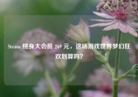 Steam 终身大会员 269 元，这场游戏世界梦幻狂欢划算吗？