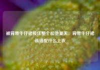 被背带牛仔裙接住整个松弛夏天，背带牛仔裙该搭配什么上衣