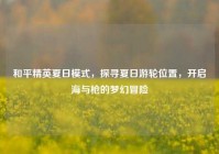 和平精英夏日模式，探寻夏日游轮位置，开启海与枪的梦幻冒险