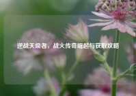 逆战天级者，战火传奇崛起与获取攻略