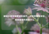 解锁王者荣耀魔镜粉操作，开启荣耀新体验，揭秘魔镜究竟是什么