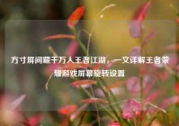 方寸屏间藏千万人王者江湖，一文详解王者荣耀游戏屏幕旋转设置