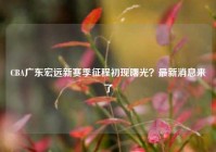 CBA广东宏远新赛季征程初现曙光？最新消息来了