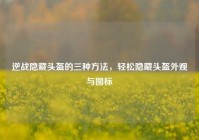 逆战隐藏头盔的三种方法，轻松隐藏头盔外观与图标