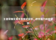 王者荣耀玄策年度限定皮肤，野性魅力极致绽放