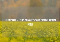 CSGO开音乐，开启别样游戏体验及音乐盒钥匙问题