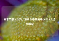 王者荣耀人头狗，游戏生态里的争议与人头含义解读