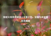 穿越火线传奇神器CF王者之怒，觉醒与未觉醒差异揭秘