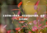 王者荣耀618预售券，开启超值福利盛宴，教你如何领取！
