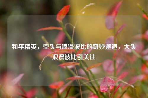和平精英，空头与浪漫波比的奇妙邂逅，大头浪漫波比引关注