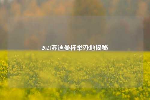 2021苏迪曼杯举办地揭秘