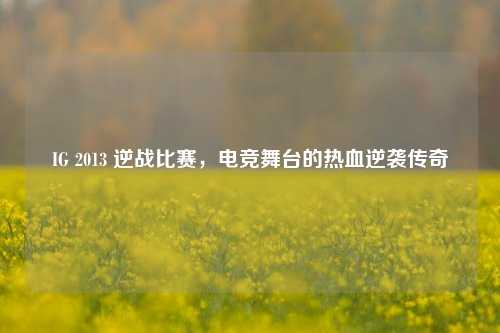 IG 2013 逆战比赛,电竞舞台的热血逆袭传奇