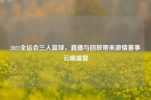 2021全运会三人篮球,直播与回放带来激情赛事云端盛宴
