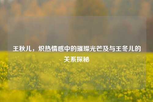 王秋儿,炽热情感中的璀璨光芒及与王冬儿的关系探秘