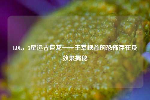 LOL,3星远古巨龙——主宰峡谷的恐怖存在及效果揭秘