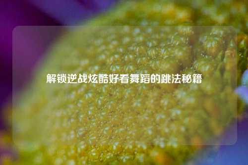 解锁逆战炫酷好看舞蹈的跳法秘籍