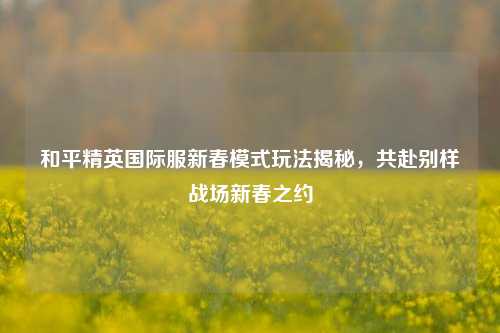 和平精英国际服新春模式玩法揭秘,共赴别样战场新春之约