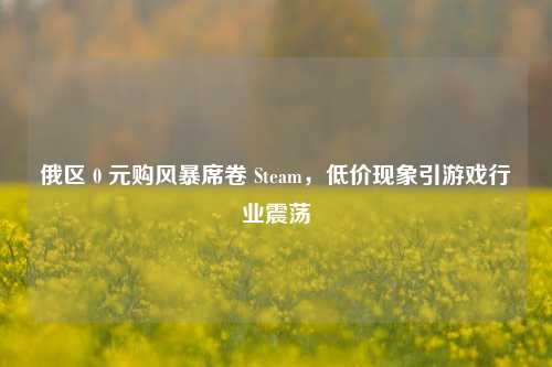 俄区 0 元购风暴席卷 Steam,低价现象引游戏行业震荡
