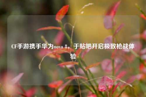CF手游携手华为nova 8,于贴吧开启极致枪战体验