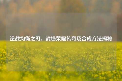 逆战均衡之刃,战场荣耀传奇及合成方法揭秘