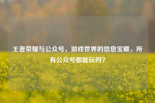 王者荣耀与公众号,游戏世界的信息宝藏,所有公众号都能玩吗?