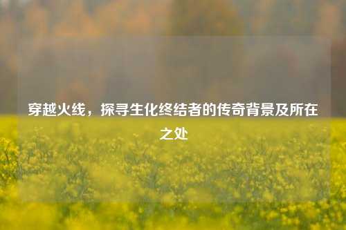 穿越火线，探寻生化终结者的传奇背景及所在之处