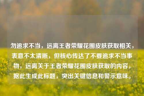勿追求不当,远离王者荣耀花圈皮肤获取相关,表意不太清晰,但核心传达了不要追求不当事物,远离关于王者荣耀花圈皮肤获取的内容,据此生成此标题,突出关键信息和警示意味。