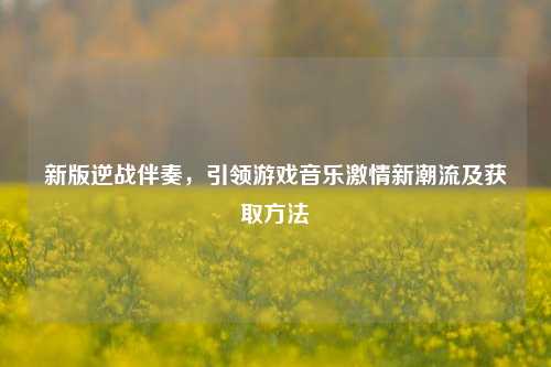 新版逆战伴奏,引领游戏音乐激情新潮流及获取方法
