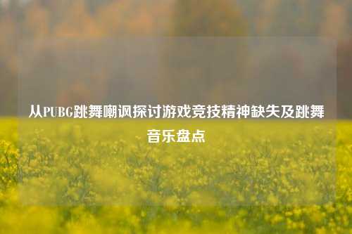 从PUBG跳舞嘲讽探讨游戏竞技精神缺失及跳舞音乐盘点