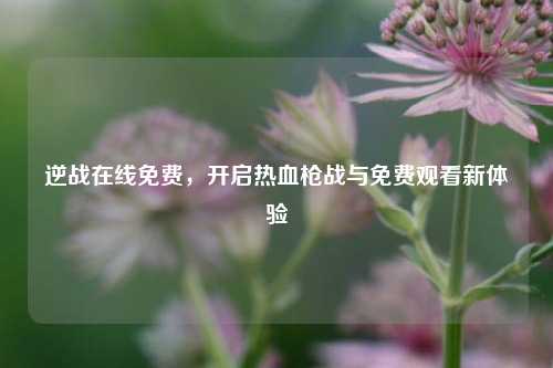 逆战在线免费,开启热血枪战与免费观看新体验