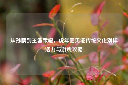 从孙膑到王者荣耀,虎年图见证传统文化别样活力与游戏攻略