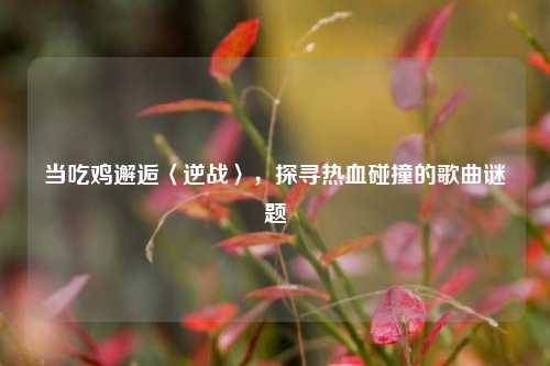 当吃鸡邂逅〈逆战〉,探寻热血碰撞的歌曲谜题