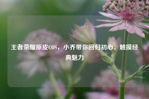 王者荣耀原皮COS,小乔带你回归初心,触摸经典魅力