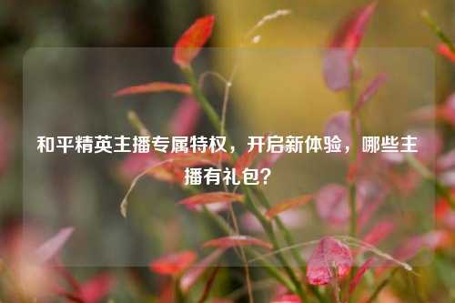 和平精英主播专属特权,开启新体验,哪些主播有礼包?