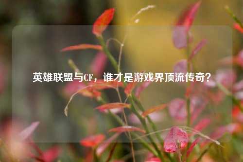 英雄联盟与CF,谁才是游戏界顶流传奇?