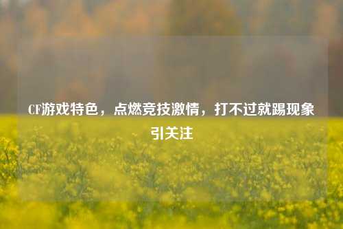 CF游戏特色,点燃竞技激情,打不过就踢现象引关注