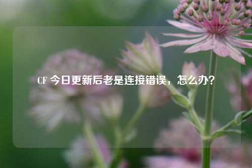 CF 今日更新后老是连接错误,怎么办?