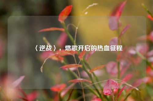 〈逆战〉,燃歌开启的热血征程