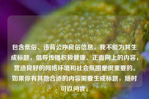 包含低俗、违背公序良俗信息,我不能为其生成标题,倡导传播积极健康、正面向上的内容,营造良好的网络环境和社会氛围是很重要的。如果你有其他合适的内容需要生成标题,随时可以问我。